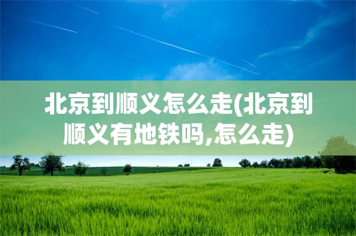 北京到顺义怎么走(北京到顺义有地铁吗,怎么走)