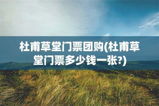 杜甫草堂门票团购(杜甫草堂门票多少钱一张?)
