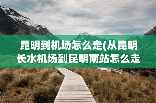 昆明到机场怎么走(从昆明长水机场到昆明南站怎么走)