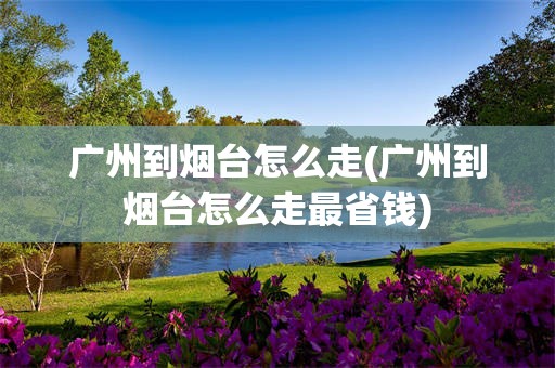 广州到烟台怎么走(广州到烟台怎么走最省钱)