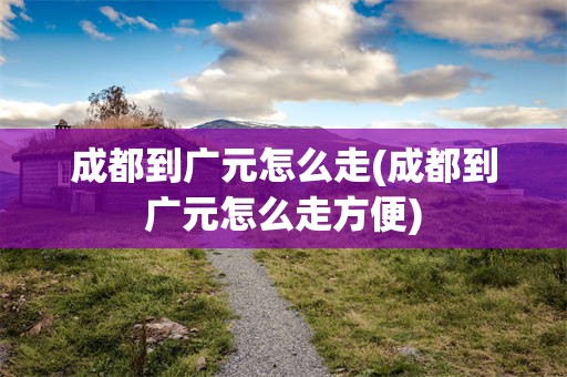 成都到广元怎么走(成都到广元怎么走方便)