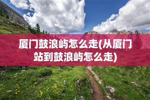 厦门鼓浪屿怎么走(从厦门站到鼓浪屿怎么走)