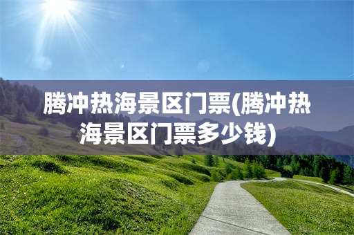 腾冲热海景区门票(腾冲热海景区门票多少钱)