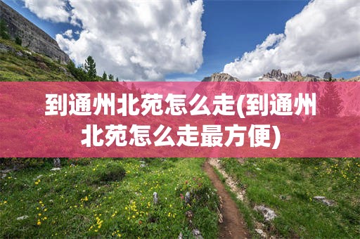 到通州北苑怎么走(到通州北苑怎么走最方便)