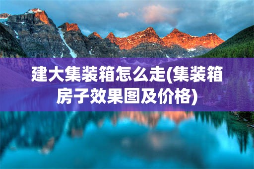 建大集装箱怎么走(集装箱房子效果图及价格)