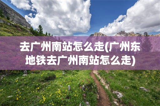 去广州南站怎么走(广州东地铁去广州南站怎么走)