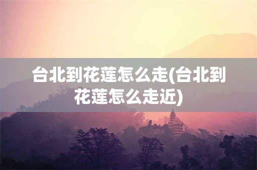 台北到花莲怎么走(台北到花莲怎么走近)