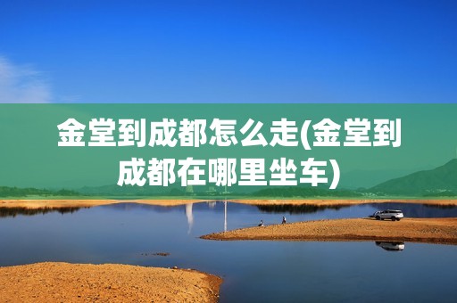 金堂到成都怎么走(金堂到成都在哪里坐车)