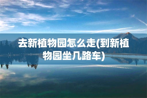 去新植物园怎么走(到新植物园坐几路车)