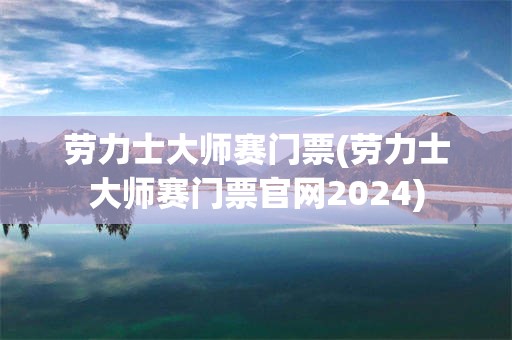 劳力士大师赛门票(劳力士大师赛门票官网2024)