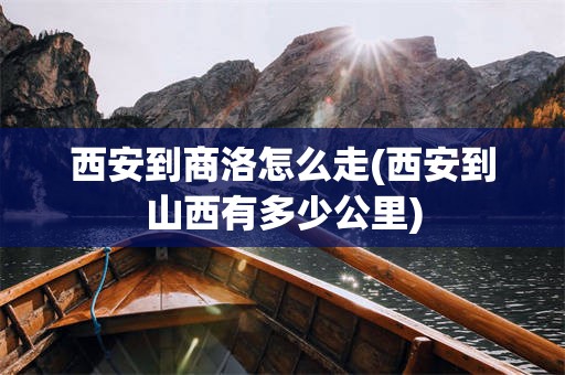 西安到商洛怎么走(西安到山西有多少公里)