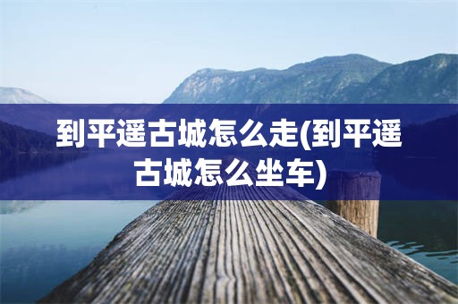 到平遥古城怎么走(到平遥古城怎么坐车)