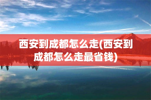 西安到成都怎么走(西安到成都怎么走最省钱)