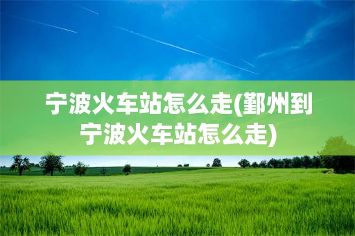宁波火车站怎么走(鄞州到宁波火车站怎么走)