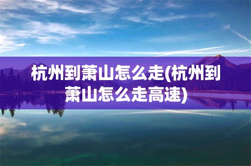 杭州到萧山怎么走(杭州到萧山怎么走高速)