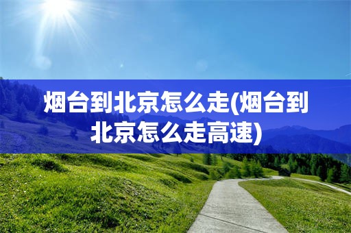 烟台到北京怎么走(烟台到北京怎么走高速)