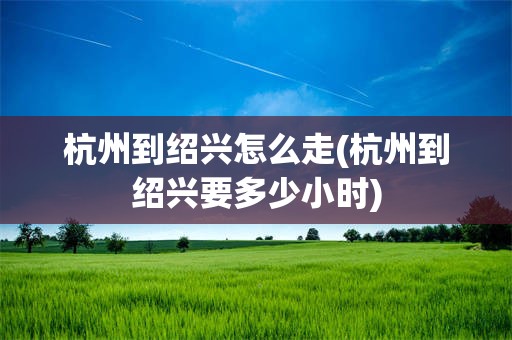 杭州到绍兴怎么走(杭州到绍兴要多少小时)