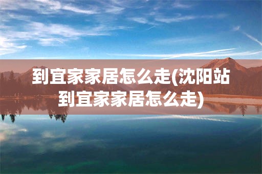到宜家家居怎么走(沈阳站到宜家家居怎么走)