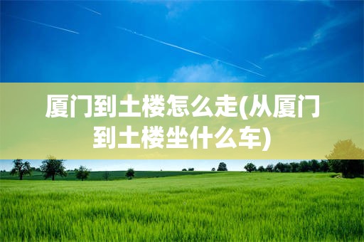 厦门到土楼怎么走(从厦门到土楼坐什么车)