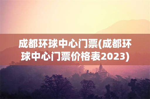 成都环球中心门票(成都环球中心门票价格表2023)