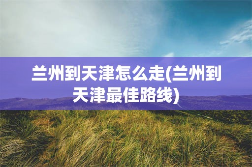 兰州到天津怎么走(兰州到天津最佳路线)