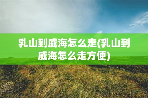 乳山到威海怎么走(乳山到威海怎么走方便)