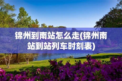 锦州到南站怎么走(锦州南站到站列车时刻表)