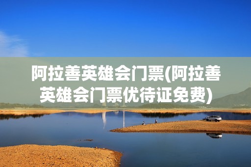 阿拉善英雄会门票(阿拉善英雄会门票优待证免费)