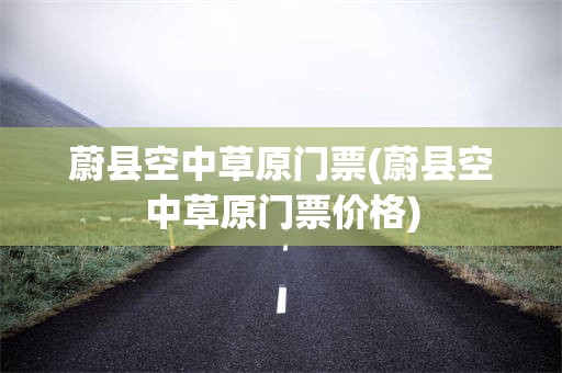 蔚县空中草原门票(蔚县空中草原门票价格)