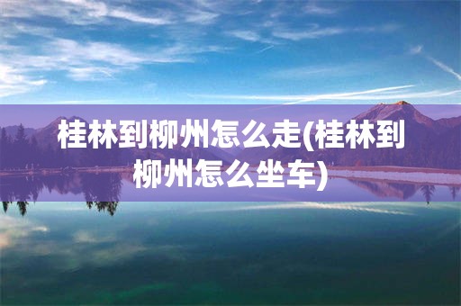 桂林到柳州怎么走(桂林到柳州怎么坐车)