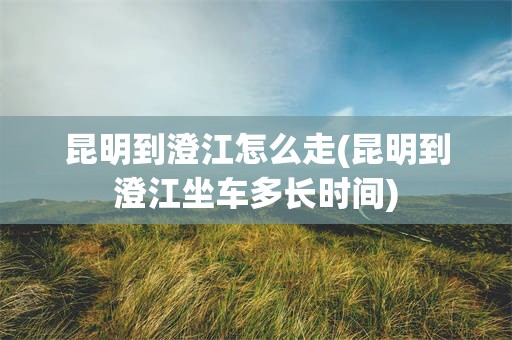 昆明到澄江怎么走(昆明到澄江坐车多长时间)