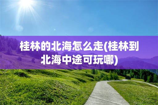桂林的北海怎么走(桂林到北海中途可玩哪)