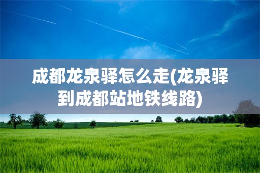 成都龙泉驿怎么走(龙泉驿到成都站地铁线路)
