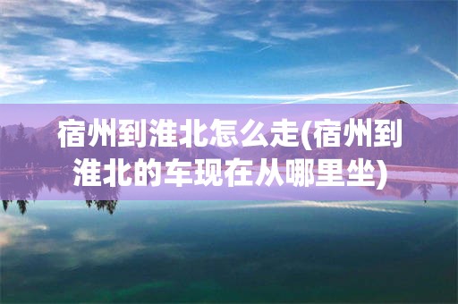 宿州到淮北怎么走(宿州到淮北的车现在从哪里坐)