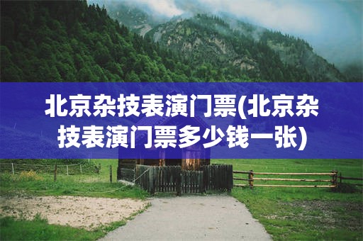 北京杂技表演门票(北京杂技表演门票多少钱一张)