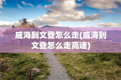 威海到文登怎么走(威海到文登怎么走高速)