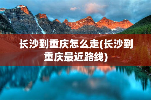长沙到重庆怎么走(长沙到重庆最近路线)