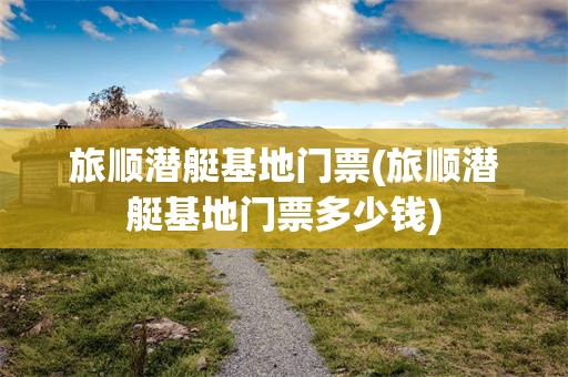 旅顺潜艇基地门票(旅顺潜艇基地门票多少钱)