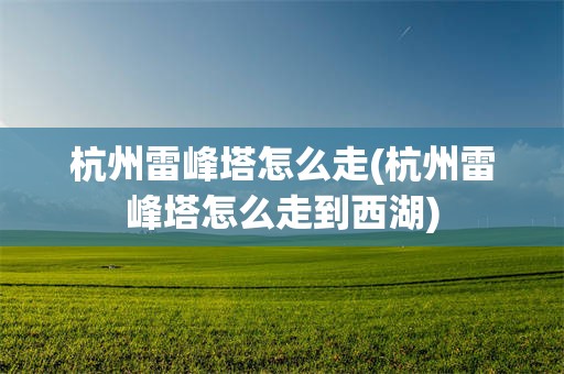 杭州雷峰塔怎么走(杭州雷峰塔怎么走到西湖)
