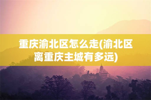 重庆渝北区怎么走(渝北区离重庆主城有多远)