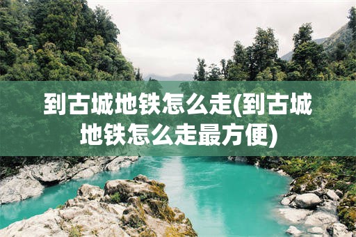 到古城地铁怎么走(到古城地铁怎么走最方便)