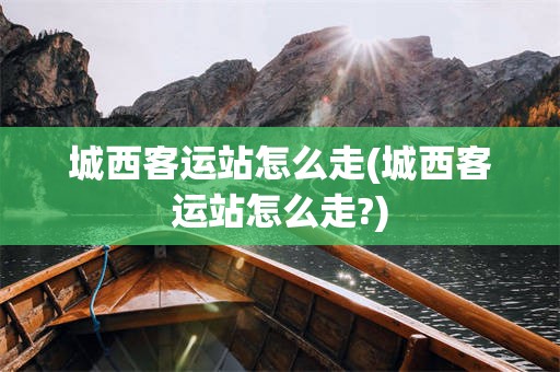 城西客运站怎么走(城西客运站怎么走?)
