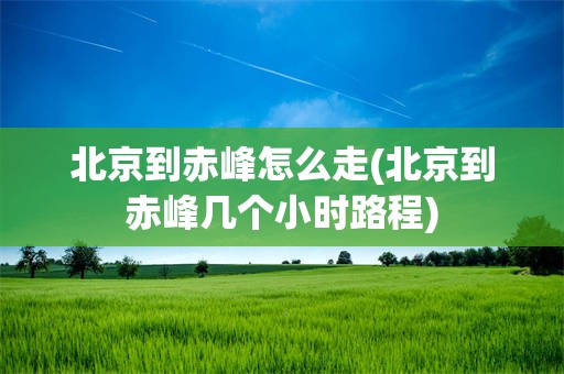 北京到赤峰怎么走(北京到赤峰几个小时路程)