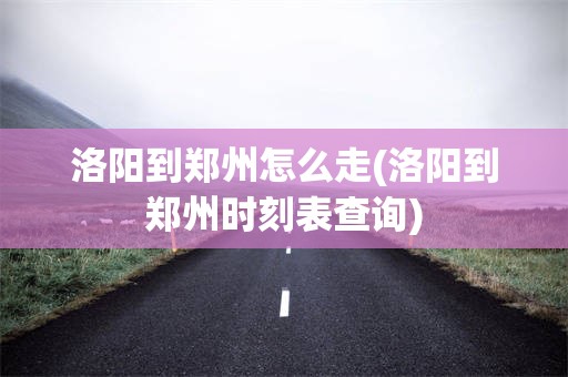 洛阳到郑州怎么走(洛阳到郑州时刻表查询)