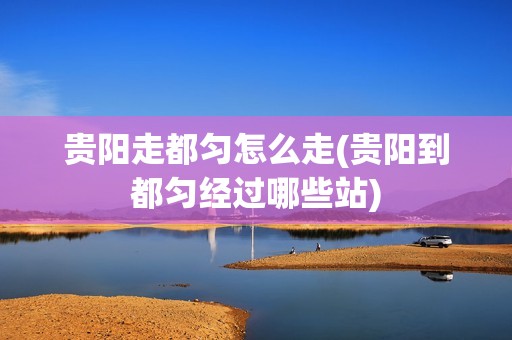贵阳走都匀怎么走(贵阳到都匀经过哪些站)