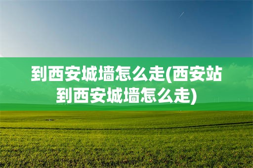 到西安城墙怎么走(西安站到西安城墙怎么走)