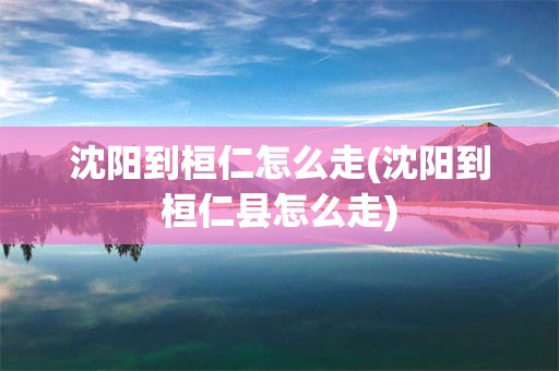 沈阳到桓仁怎么走(沈阳到桓仁县怎么走)