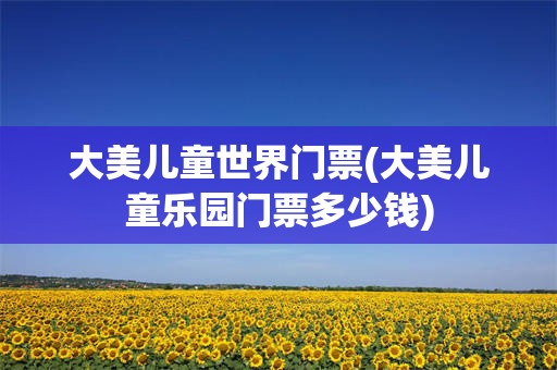 大美儿童世界门票(大美儿童乐园门票多少钱)