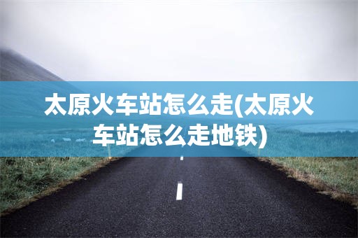 太原火车站怎么走(太原火车站怎么走地铁)