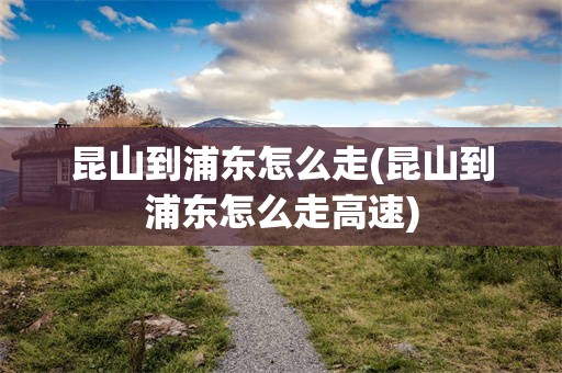 昆山到浦东怎么走(昆山到浦东怎么走高速)